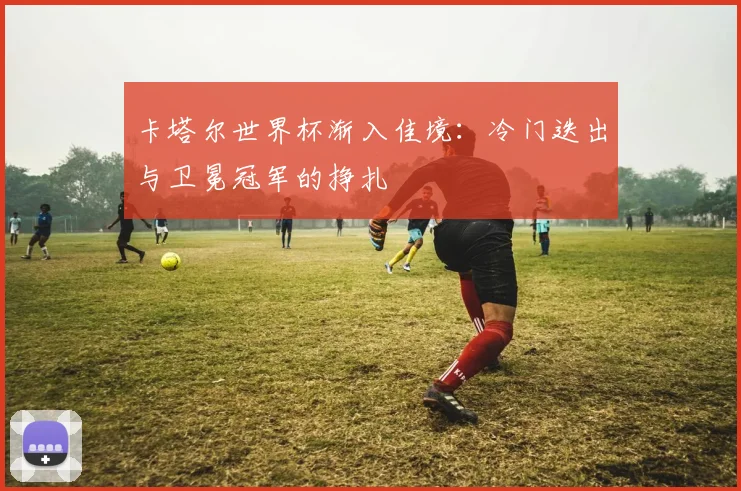 卡塔尔世界杯渐入佳境:冷门迭出与卫冕冠军的挣扎 - 2026世界杯推荐
